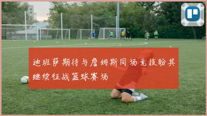 迪班萨期待与詹姆斯同场竞技盼其继续征战篮球赛场