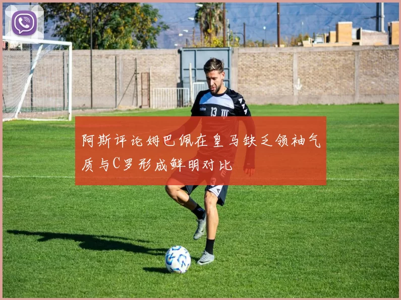 阿斯评论姆巴佩在皇马缺乏领袖气质与C罗形成鲜明对比