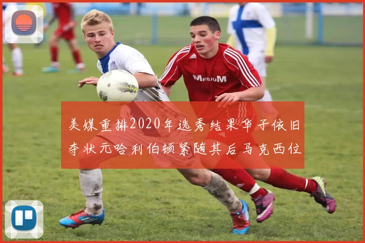 美媒重排2020年选秀结果华子依旧夺状元哈利伯顿紧随其后马克西位列探花