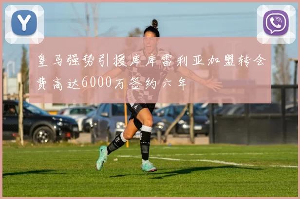 皇马强势引援库库雷利亚加盟转会费高达6000万签约六年