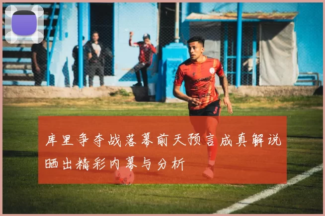 库里争夺战落幕前天预言成真解说晒出精彩内幕与分析