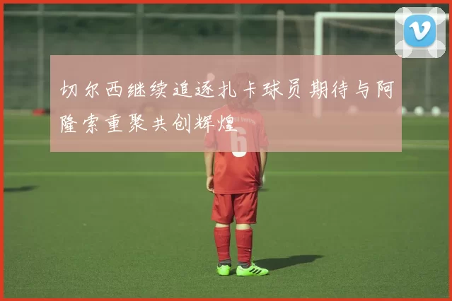 切尔西继续追逐扎卡球员期待与阿隆索重聚共创辉煌