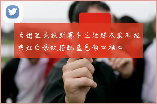 马德里竞技新赛季主场球衣发布经典红白条纹搭配蓝色领口袖口