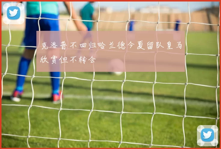 克洛普不回归哈兰德今夏留队皇马欣赏但不转会