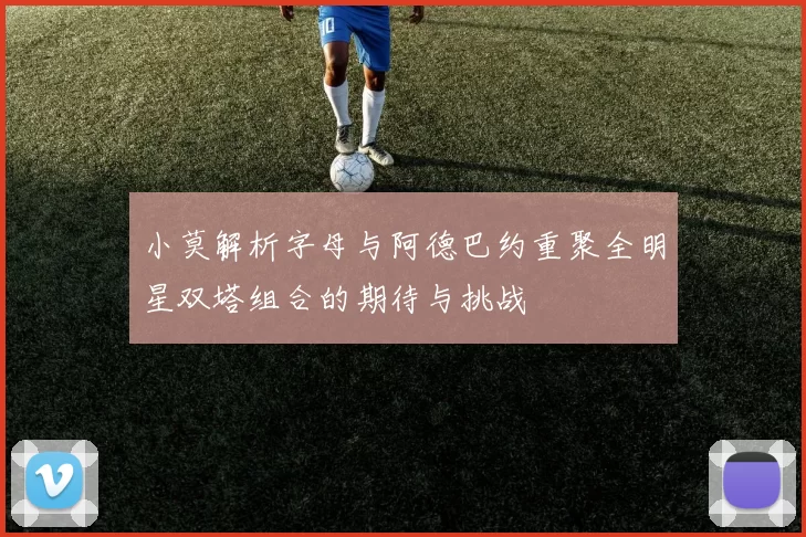 小莫解析字母与阿德巴约重聚全明星双塔组合的期待与挑战