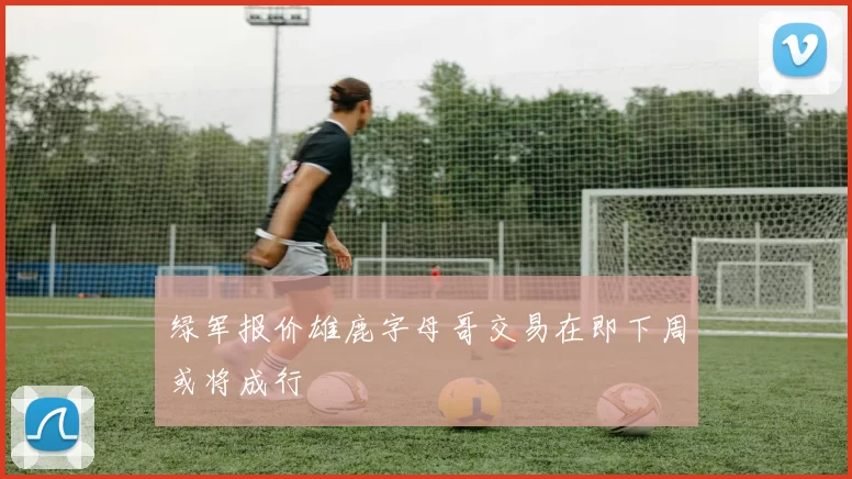 绿军报价雄鹿字母哥交易在即下周或将成行