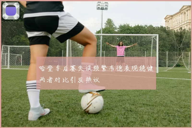 哈登季后赛失误频繁韦德表现稳健两者对比引发热议